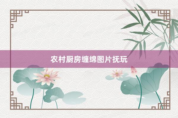 农村厨房缠绵图片抚玩