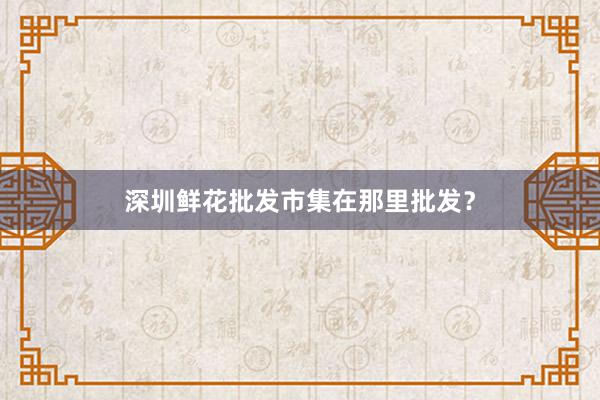 深圳鲜花批发市集在那里批发？