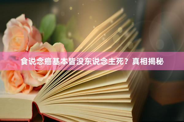 食说念癌基本皆没东说念主死？真相揭秘